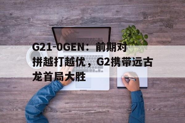 G21-0GEN：前期对拼越打越优，G2携带远古龙首局大胜(g2怎么样)